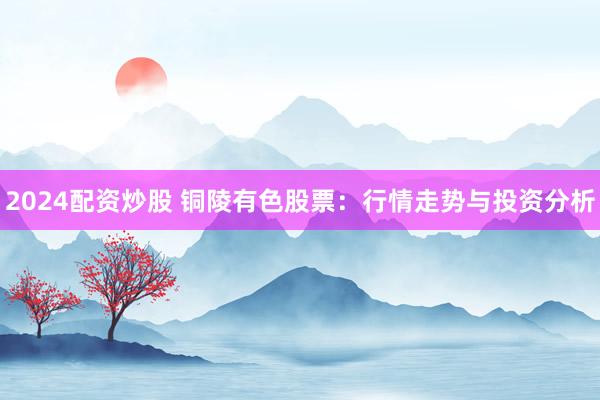2024配资炒股 铜陵有色股票：行情走势与投资分析