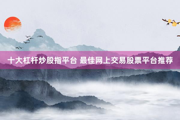 十大杠杆炒股指平台 最佳网上交易股票平台推荐