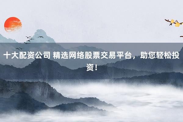 十大配资公司 精选网络股票交易平台，助您轻松投资！