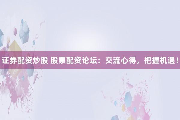 证券配资炒股 股票配资论坛：交流心得，把握机遇！