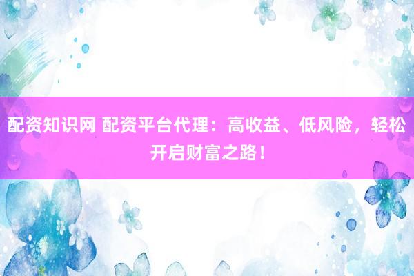 配资知识网 配资平台代理：高收益、低风险，轻松开启财富之路！