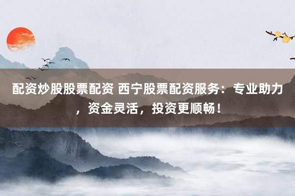 配资炒股股票配资 西宁股票配资服务：专业助力，资金灵活，投资更顺畅！