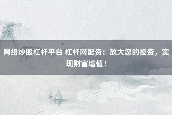 网络炒股杠杆平台 杠杆网配资：放大您的投资，实现财富增值！