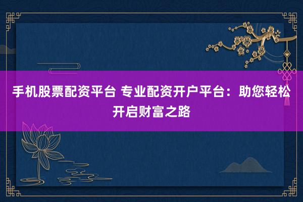 手机股票配资平台 专业配资开户平台：助您轻松开启财富之路