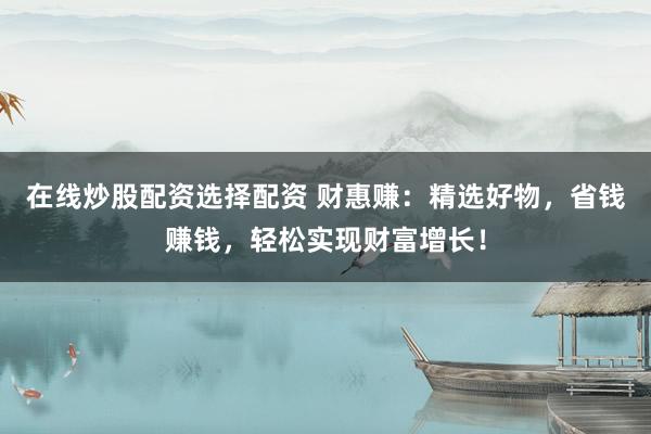 在线炒股配资选择配资 财惠赚：精选好物，省钱赚钱，轻松实现财富增长！