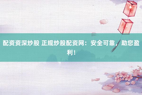 配资资深炒股 正规炒股配资网：安全可靠，助您盈利！