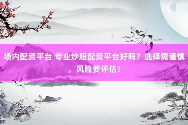 场内配资平台 专业炒股配资平台好吗？选择需谨慎，风险要评估！