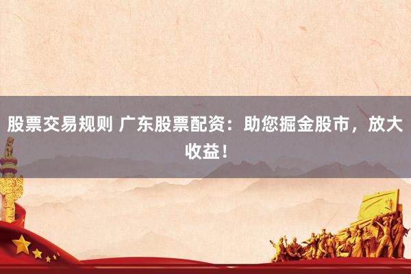 股票交易规则 广东股票配资：助您掘金股市，放大收益！