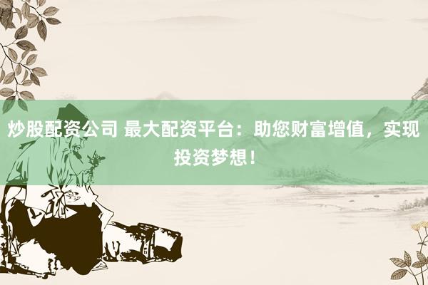 炒股配资公司 最大配资平台：助您财富增值，实现投资梦想！