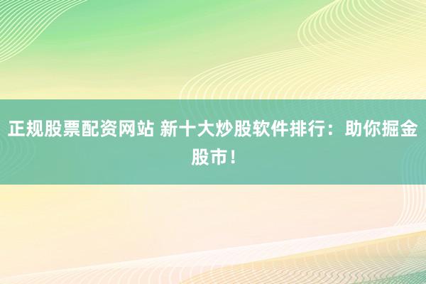 正规股票配资网站 新十大炒股软件排行：助你掘金股市！
