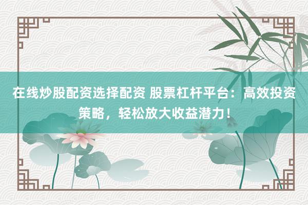 在线炒股配资选择配资 股票杠杆平台：高效投资策略，轻松放大收益潜力！
