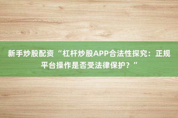 新手炒股配资 “杠杆炒股APP合法性探究：正规平台操作是否受法律保护？”