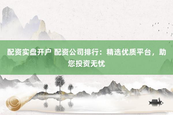 配资实盘开户 配资公司排行：精选优质平台，助您投资无忧
