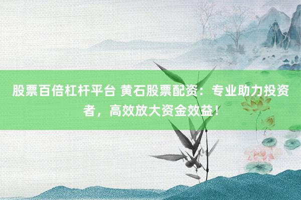 股票百倍杠杆平台 黄石股票配资：专业助力投资者，高效放大资金效益！