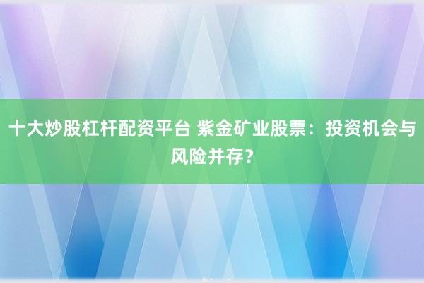 十大炒股杠杆配资平台 紫金矿业股票：投资机会与风险并存？