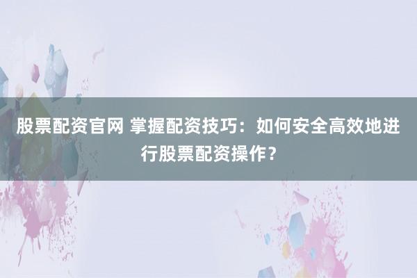 股票配资官网 掌握配资技巧：如何安全高效地进行股票配资操作？