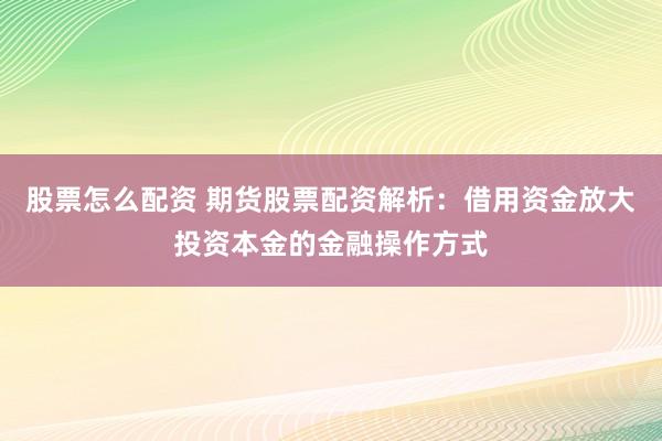 股票怎么配资 期货股票配资解析：借用资金放大投资本金的金融操作方式