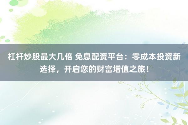 杠杆炒股最大几倍 免息配资平台：零成本投资新选择，开启您的财富增值之旅！
