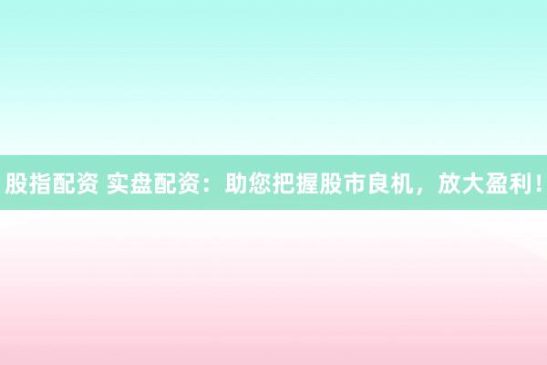 股指配资 实盘配资：助您把握股市良机，放大盈利！