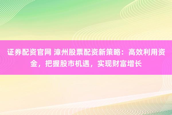 证券配资官网 漳州股票配资新策略：高效利用资金，把握股市机遇，实现财富增长