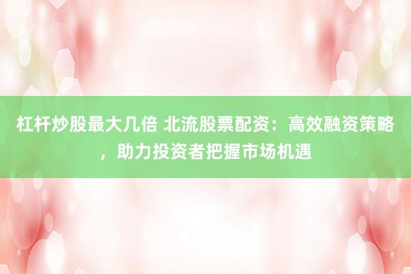 杠杆炒股最大几倍 北流股票配资：高效融资策略，助力投资者把握市场机遇