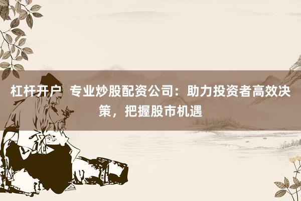 杠杆开户  专业炒股配资公司：助力投资者高效决策，把握股市机遇