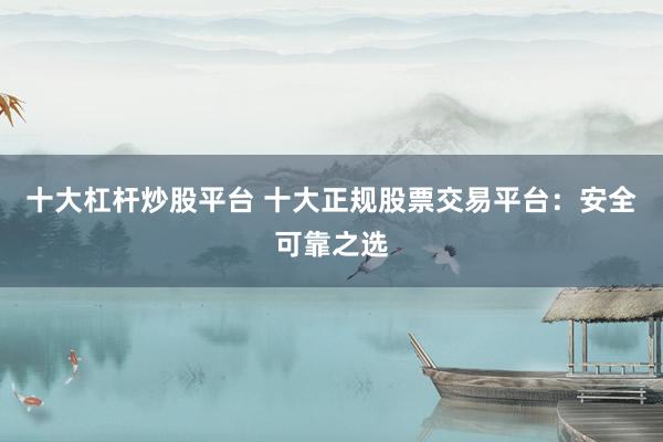 十大杠杆炒股平台 十大正规股票交易平台：安全可靠之选