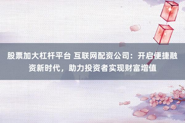 股票加大杠杆平台 互联网配资公司：开启便捷融资新时代，助力投资者实现财富增值