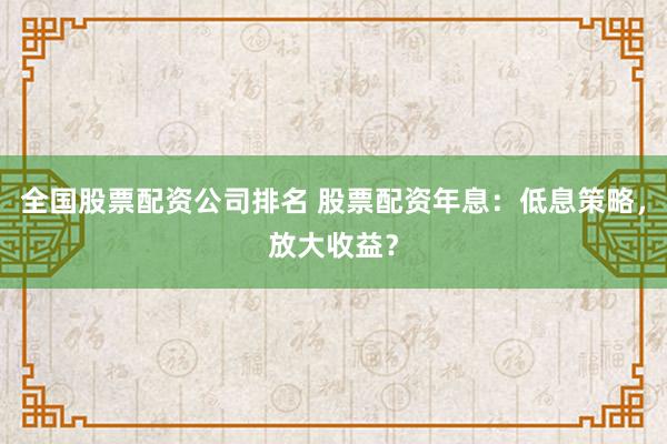 全国股票配资公司排名 股票配资年息：低息策略，放大收益？