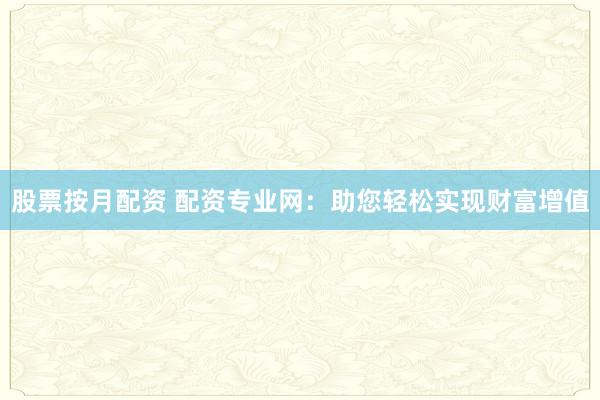 股票按月配资 配资专业网：助您轻松实现财富增值