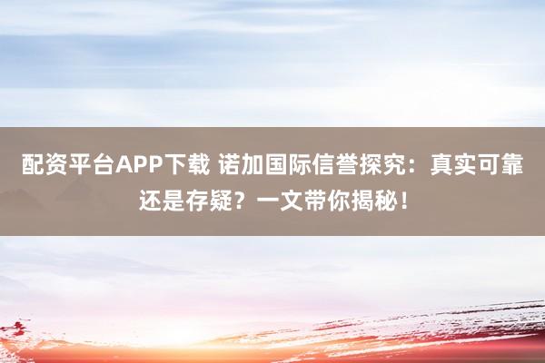 配资平台APP下载 诺加国际信誉探究：真实可靠还是存疑？一文带你揭秘！