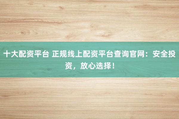 十大配资平台 正规线上配资平台查询官网：安全投资，放心选择！