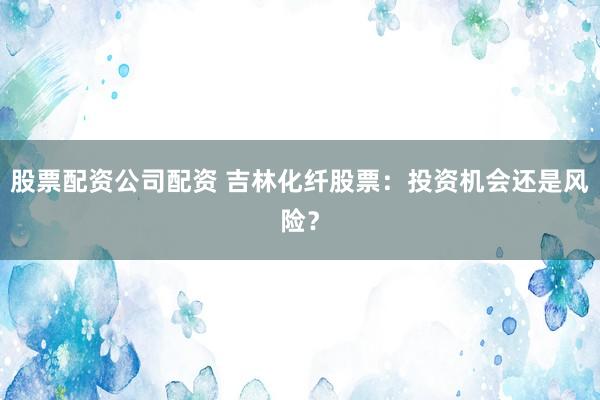 股票配资公司配资 吉林化纤股票：投资机会还是风险？