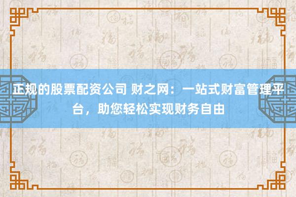 正规的股票配资公司 财之网：一站式财富管理平台，助您轻松实现财务自由