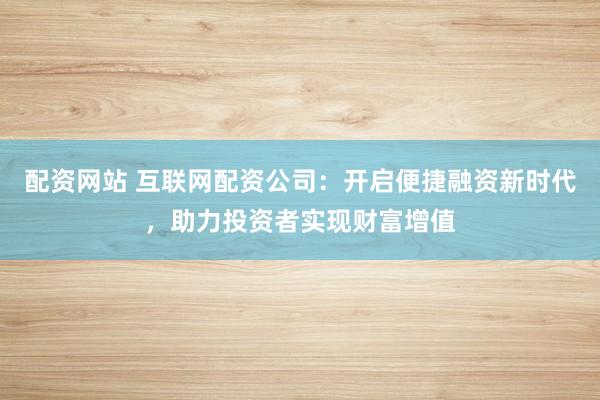 配资网站 互联网配资公司：开启便捷融资新时代，助力投资者实现财富增值