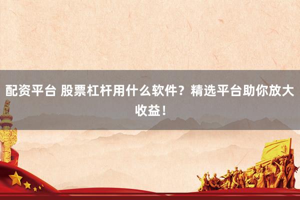 配资平台 股票杠杆用什么软件？精选平台助你放大收益！