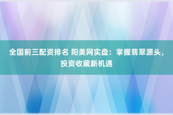 全国前三配资排名 阳美网实盘：掌握翡翠源头，投资收藏新机遇