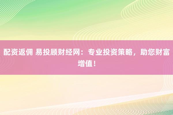配资返佣 易投顾财经网：专业投资策略，助您财富增值！