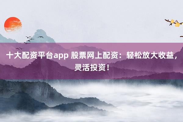 十大配资平台app 股票网上配资：轻松放大收益，灵活投资！