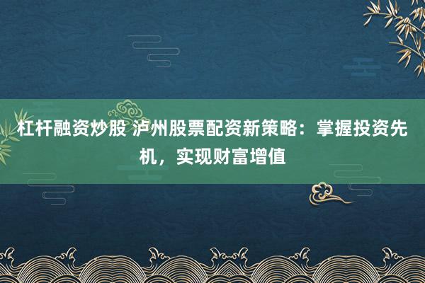 杠杆融资炒股 泸州股票配资新策略：掌握投资先机，实现财富增值