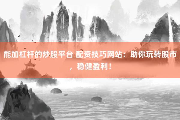 能加杠杆的炒股平台 配资技巧网站：助你玩转股市，稳健盈利！