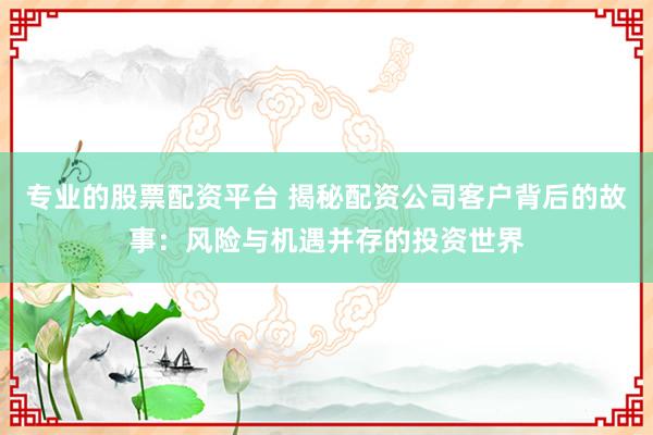 专业的股票配资平台 揭秘配资公司客户背后的故事：风险与机遇并存的投资世界