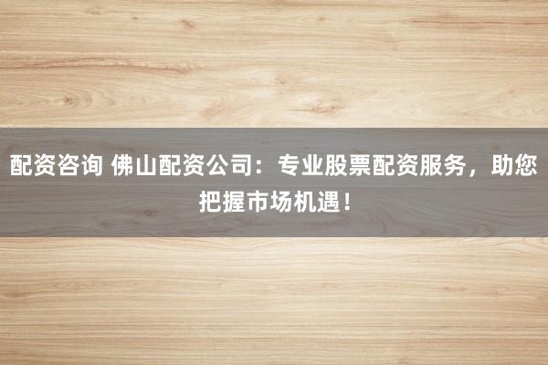 配资咨询 佛山配资公司：专业股票配资服务，助您把握市场机遇！