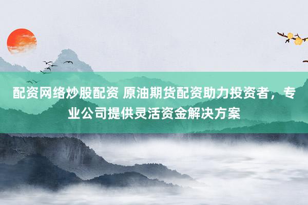 配资网络炒股配资 原油期货配资助力投资者，专业公司提供灵活资金解决方案