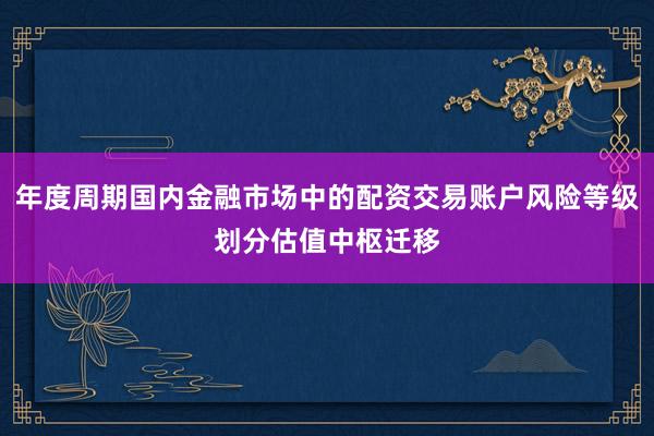 年度周期国内金融市场中的配资交易账户风险等级划分估值中枢迁移