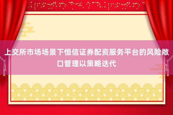 上交所市场场景下恒信证券配资服务平台的风险敞口管理以策略迭代
