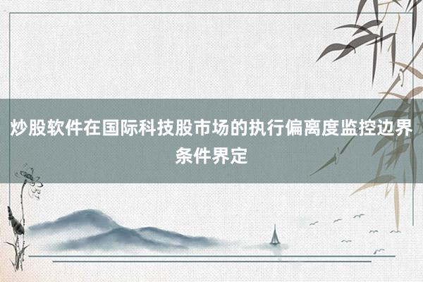 炒股软件在国际科技股市场的执行偏离度监控边界条件界定