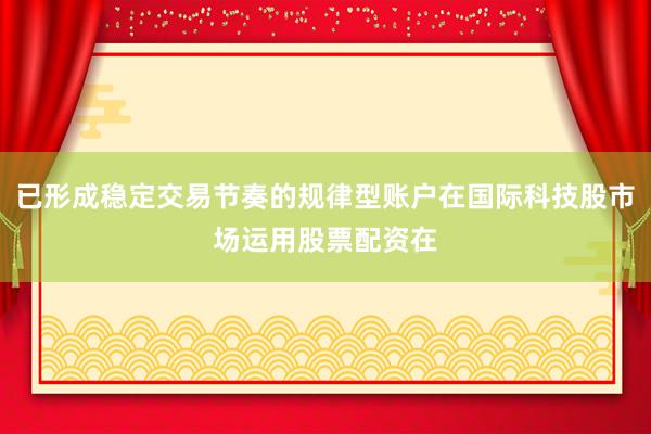 已形成稳定交易节奏的规律型账户在国际科技股市场运用股票配资在