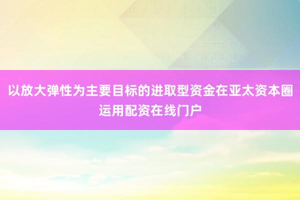 以放大弹性为主要目标的进取型资金在亚太资本圈运用配资在线门户