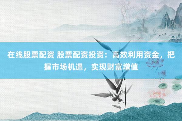 在线股票配资 股票配资投资：高效利用资金，把握市场机遇，实现财富增值